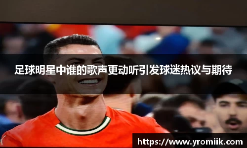 足球明星中谁的歌声更动听引发球迷热议与期待